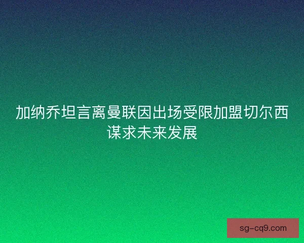 加纳乔坦言离曼联因出场受限加盟切尔西谋求未来发展