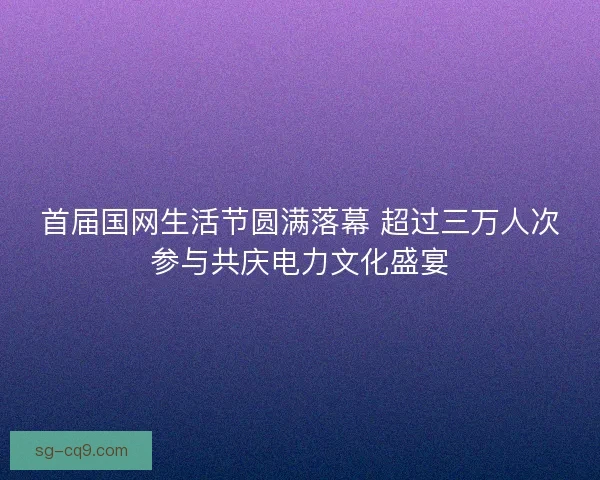 首届国网生活节圆满落幕 超过三万人次参与共庆电力文化盛宴
