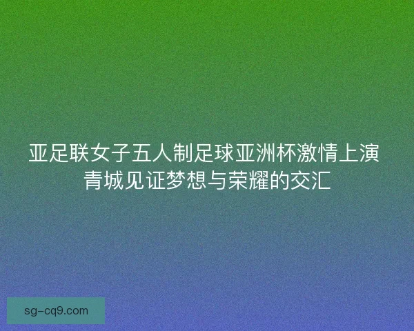 亚足联女子五人制足球亚洲杯激情上演 青城见证梦想与荣耀的交汇